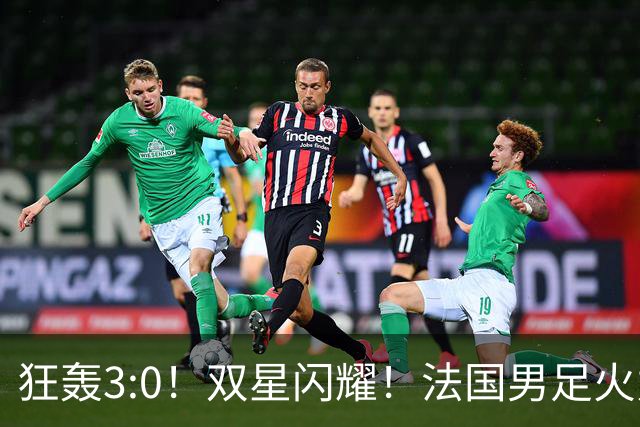 狂轰3:0！双星闪耀！法国男足火力猛，姆巴佩和登贝莱把对手打崩盘